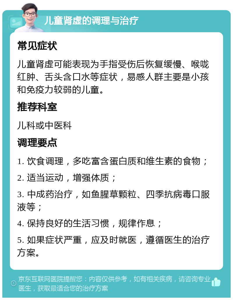 儿童肾虚的调理与治疗 常见症状 儿童肾虚可能表现为手指受伤后恢复缓慢、喉咙红肿、舌头含口水等症状，易感人群主要是小孩和免疫力较弱的儿童。 推荐科室 儿科或中医科 调理要点 1. 饮食调理，多吃富含蛋白质和维生素的食物； 2. 适当运动，增强体质； 3. 中成药治疗，如鱼腥草颗粒、四季抗病毒口服液等； 4. 保持良好的生活习惯，规律作息； 5. 如果症状严重，应及时就医，遵循医生的治疗方案。