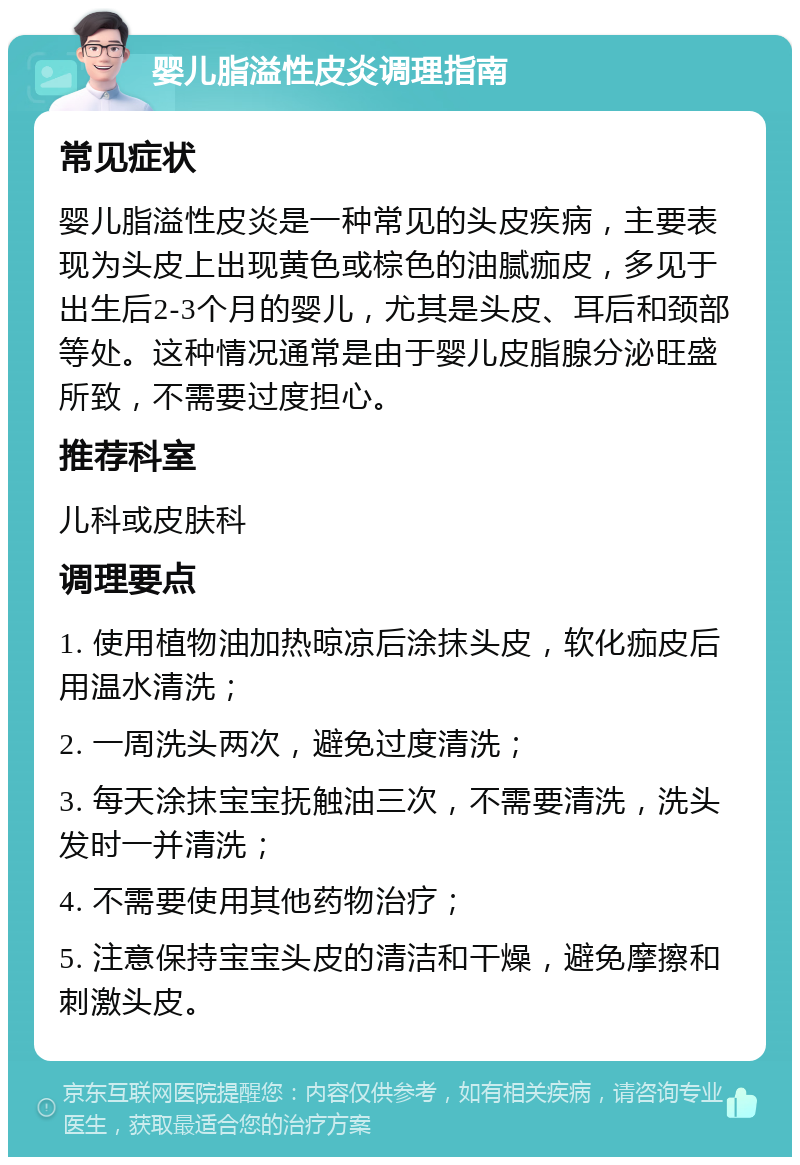 婴儿脂溢性皮炎调理指南 常见症状 婴儿脂溢性皮炎是一种常见的头皮疾病，主要表现为头皮上出现黄色或棕色的油腻痂皮，多见于出生后2-3个月的婴儿，尤其是头皮、耳后和颈部等处。这种情况通常是由于婴儿皮脂腺分泌旺盛所致，不需要过度担心。 推荐科室 儿科或皮肤科 调理要点 1. 使用植物油加热晾凉后涂抹头皮，软化痂皮后用温水清洗； 2. 一周洗头两次，避免过度清洗； 3. 每天涂抹宝宝抚触油三次，不需要清洗，洗头发时一并清洗； 4. 不需要使用其他药物治疗； 5. 注意保持宝宝头皮的清洁和干燥，避免摩擦和刺激头皮。