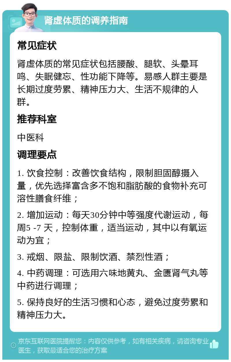 肾虚体质的调养指南 常见症状 肾虚体质的常见症状包括腰酸、腿软、头晕耳鸣、失眠健忘、性功能下降等。易感人群主要是长期过度劳累、精神压力大、生活不规律的人群。 推荐科室 中医科 调理要点 1. 饮食控制：改善饮食结构，限制胆固醇摄入量，优先选择富含多不饱和脂肪酸的食物补充可溶性膳食纤维； 2. 增加运动：每天30分钟中等强度代谢运动，每周5 -7 天，控制体重，适当运动，其中以有氧运动为宜； 3. 戒烟、限盐、限制饮酒、禁烈性酒； 4. 中药调理：可选用六味地黄丸、金匮肾气丸等中药进行调理； 5. 保持良好的生活习惯和心态，避免过度劳累和精神压力大。