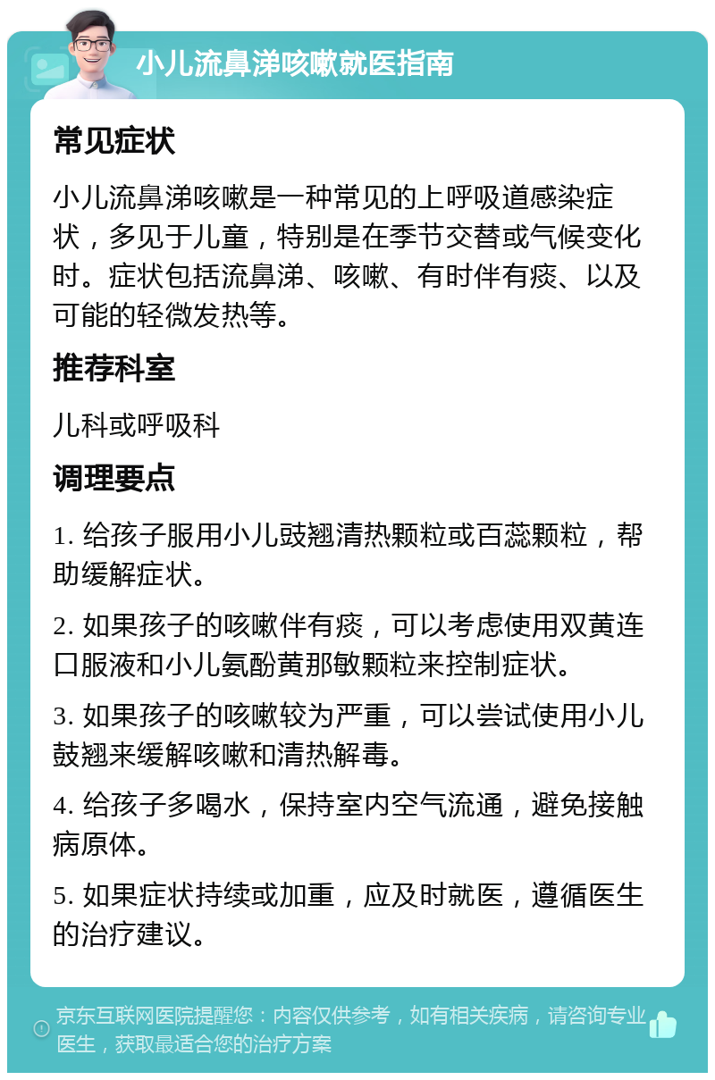 小儿流鼻涕咳嗽就医指南 常见症状 小儿流鼻涕咳嗽是一种常见的上呼吸道感染症状，多见于儿童，特别是在季节交替或气候变化时。症状包括流鼻涕、咳嗽、有时伴有痰、以及可能的轻微发热等。 推荐科室 儿科或呼吸科 调理要点 1. 给孩子服用小儿豉翘清热颗粒或百蕊颗粒，帮助缓解症状。 2. 如果孩子的咳嗽伴有痰，可以考虑使用双黄连口服液和小儿氨酚黄那敏颗粒来控制症状。 3. 如果孩子的咳嗽较为严重，可以尝试使用小儿鼓翘来缓解咳嗽和清热解毒。 4. 给孩子多喝水，保持室内空气流通，避免接触病原体。 5. 如果症状持续或加重，应及时就医，遵循医生的治疗建议。