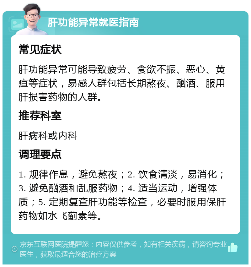 肝功能异常就医指南 常见症状 肝功能异常可能导致疲劳、食欲不振、恶心、黄疸等症状，易感人群包括长期熬夜、酗酒、服用肝损害药物的人群。 推荐科室 肝病科或内科 调理要点 1. 规律作息，避免熬夜；2. 饮食清淡，易消化；3. 避免酗酒和乱服药物；4. 适当运动，增强体质；5. 定期复查肝功能等检查，必要时服用保肝药物如水飞蓟素等。