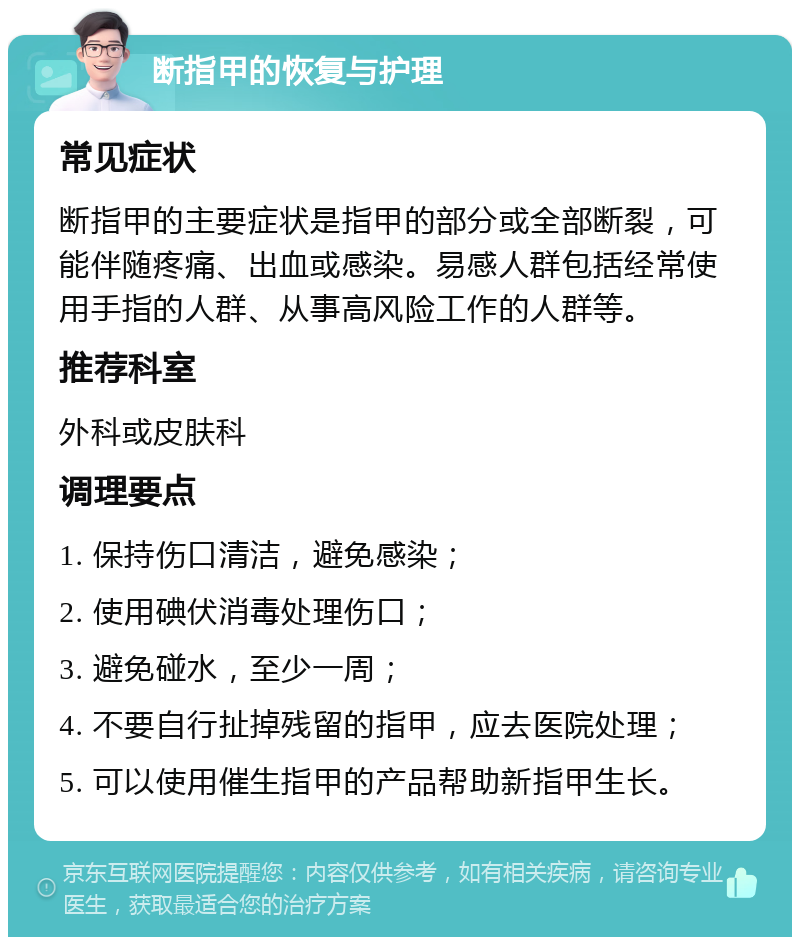 断指甲的恢复与护理 常见症状 断指甲的主要症状是指甲的部分或全部断裂，可能伴随疼痛、出血或感染。易感人群包括经常使用手指的人群、从事高风险工作的人群等。 推荐科室 外科或皮肤科 调理要点 1. 保持伤口清洁，避免感染； 2. 使用碘伏消毒处理伤口； 3. 避免碰水，至少一周； 4. 不要自行扯掉残留的指甲，应去医院处理； 5. 可以使用催生指甲的产品帮助新指甲生长。