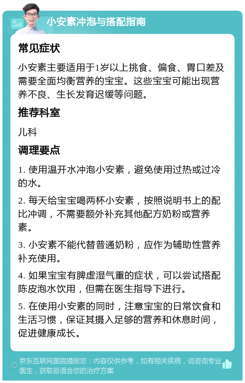 小安素冲泡与搭配指南 常见症状 小安素主要适用于1岁以上挑食、偏食、胃口差及需要全面均衡营养的宝宝。这些宝宝可能出现营养不良、生长发育迟缓等问题。 推荐科室 儿科 调理要点 1. 使用温开水冲泡小安素，避免使用过热或过冷的水。 2. 每天给宝宝喝两杯小安素，按照说明书上的配比冲调，不需要额外补充其他配方奶粉或营养素。 3. 小安素不能代替普通奶粉，应作为辅助性营养补充使用。 4. 如果宝宝有脾虚湿气重的症状，可以尝试搭配陈皮泡水饮用，但需在医生指导下进行。 5. 在使用小安素的同时，注意宝宝的日常饮食和生活习惯，保证其摄入足够的营养和休息时间，促进健康成长。