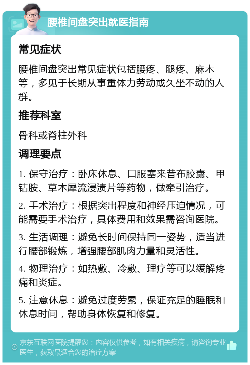 腰椎间盘突出就医指南 常见症状 腰椎间盘突出常见症状包括腰疼、腿疼、麻木等，多见于长期从事重体力劳动或久坐不动的人群。 推荐科室 骨科或脊柱外科 调理要点 1. 保守治疗：卧床休息、口服塞来昔布胶囊、甲钴胺、草木犀流浸渍片等药物，做牵引治疗。 2. 手术治疗：根据突出程度和神经压迫情况，可能需要手术治疗，具体费用和效果需咨询医院。 3. 生活调理：避免长时间保持同一姿势，适当进行腰部锻炼，增强腰部肌肉力量和灵活性。 4. 物理治疗：如热敷、冷敷、理疗等可以缓解疼痛和炎症。 5. 注意休息：避免过度劳累，保证充足的睡眠和休息时间，帮助身体恢复和修复。