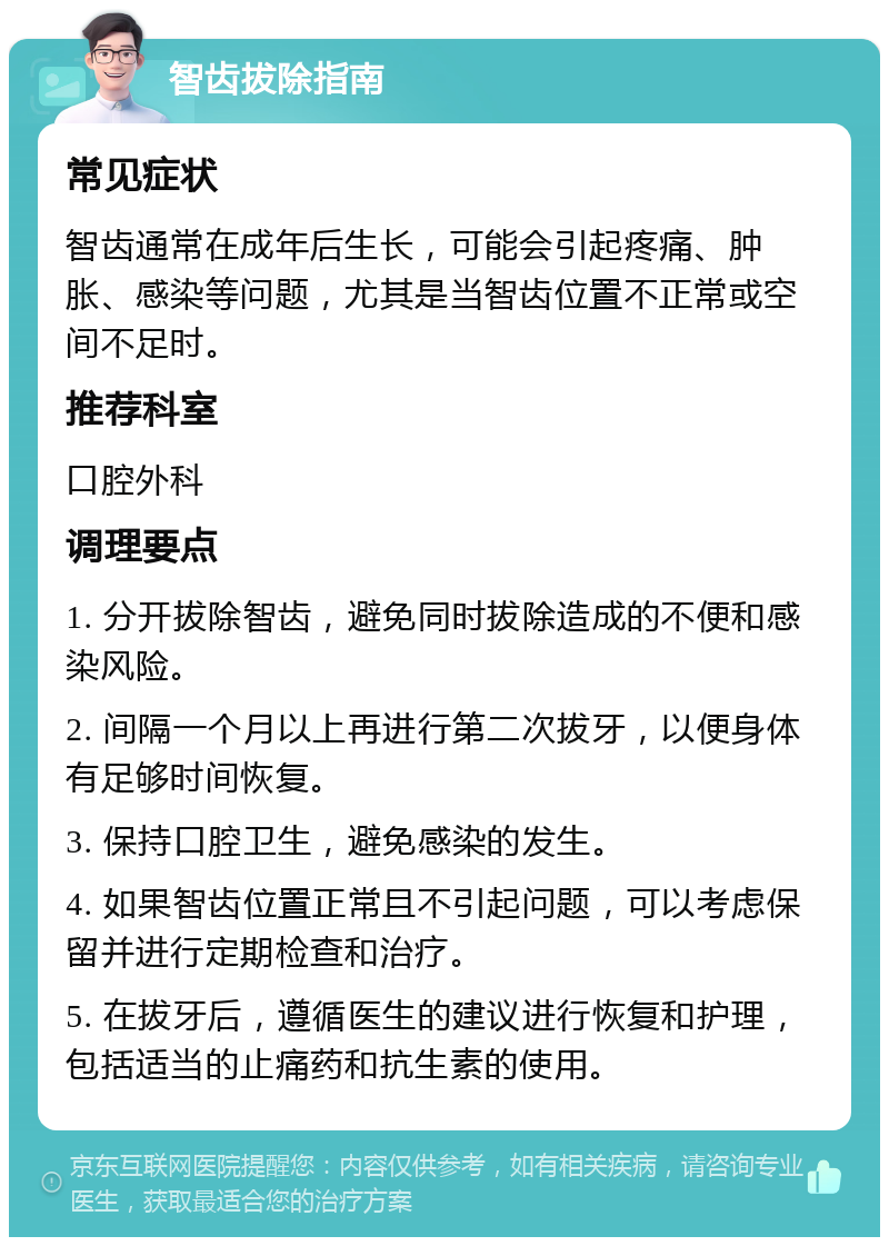 智齿拔除指南 常见症状 智齿通常在成年后生长，可能会引起疼痛、肿胀、感染等问题，尤其是当智齿位置不正常或空间不足时。 推荐科室 口腔外科 调理要点 1. 分开拔除智齿，避免同时拔除造成的不便和感染风险。 2. 间隔一个月以上再进行第二次拔牙，以便身体有足够时间恢复。 3. 保持口腔卫生，避免感染的发生。 4. 如果智齿位置正常且不引起问题，可以考虑保留并进行定期检查和治疗。 5. 在拔牙后，遵循医生的建议进行恢复和护理，包括适当的止痛药和抗生素的使用。