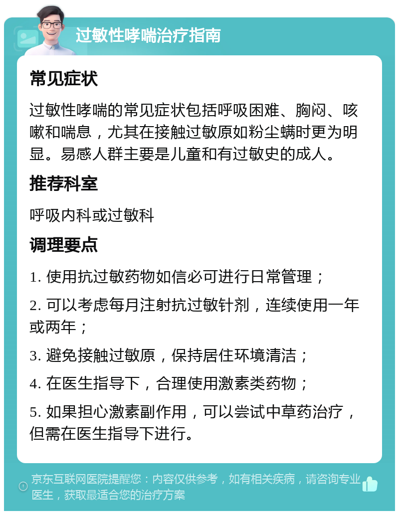 过敏性哮喘治疗指南 常见症状 过敏性哮喘的常见症状包括呼吸困难、胸闷、咳嗽和喘息，尤其在接触过敏原如粉尘螨时更为明显。易感人群主要是儿童和有过敏史的成人。 推荐科室 呼吸内科或过敏科 调理要点 1. 使用抗过敏药物如信必可进行日常管理； 2. 可以考虑每月注射抗过敏针剂，连续使用一年或两年； 3. 避免接触过敏原，保持居住环境清洁； 4. 在医生指导下，合理使用激素类药物； 5. 如果担心激素副作用，可以尝试中草药治疗，但需在医生指导下进行。