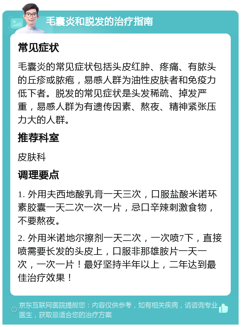 毛囊炎和脱发的治疗指南 常见症状 毛囊炎的常见症状包括头皮红肿、疼痛、有脓头的丘疹或脓疱，易感人群为油性皮肤者和免疫力低下者。脱发的常见症状是头发稀疏、掉发严重，易感人群为有遗传因素、熬夜、精神紧张压力大的人群。 推荐科室 皮肤科 调理要点 1. 外用夫西地酸乳膏一天三次，口服盐酸米诺环素胶囊一天二次一次一片，忌口辛辣刺激食物，不要熬夜。 2. 外用米诺地尔擦剂一天二次，一次喷7下，直接喷需要长发的头皮上，口服非那雄胺片一天一次，一次一片！最好坚持半年以上，二年达到最佳治疗效果！