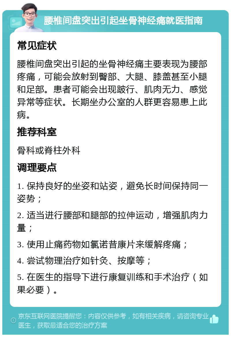 腰椎间盘突出引起坐骨神经痛就医指南 常见症状 腰椎间盘突出引起的坐骨神经痛主要表现为腰部疼痛，可能会放射到臀部、大腿、膝盖甚至小腿和足部。患者可能会出现跛行、肌肉无力、感觉异常等症状。长期坐办公室的人群更容易患上此病。 推荐科室 骨科或脊柱外科 调理要点 1. 保持良好的坐姿和站姿，避免长时间保持同一姿势； 2. 适当进行腰部和腿部的拉伸运动，增强肌肉力量； 3. 使用止痛药物如氯诺昔康片来缓解疼痛； 4. 尝试物理治疗如针灸、按摩等； 5. 在医生的指导下进行康复训练和手术治疗（如果必要）。