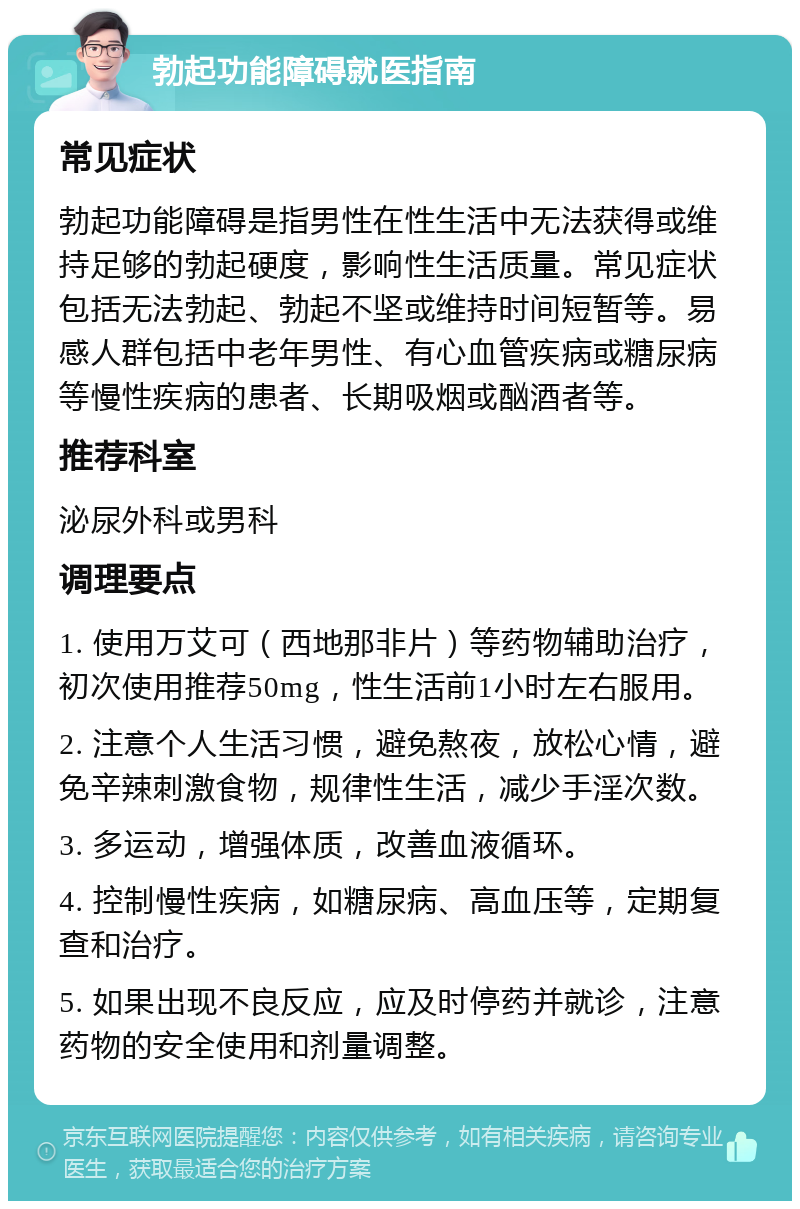 勃起功能障碍就医指南 常见症状 勃起功能障碍是指男性在性生活中无法获得或维持足够的勃起硬度，影响性生活质量。常见症状包括无法勃起、勃起不坚或维持时间短暂等。易感人群包括中老年男性、有心血管疾病或糖尿病等慢性疾病的患者、长期吸烟或酗酒者等。 推荐科室 泌尿外科或男科 调理要点 1. 使用万艾可（西地那非片）等药物辅助治疗，初次使用推荐50mg，性生活前1小时左右服用。 2. 注意个人生活习惯，避免熬夜，放松心情，避免辛辣刺激食物，规律性生活，减少手淫次数。 3. 多运动，增强体质，改善血液循环。 4. 控制慢性疾病，如糖尿病、高血压等，定期复查和治疗。 5. 如果出现不良反应，应及时停药并就诊，注意药物的安全使用和剂量调整。