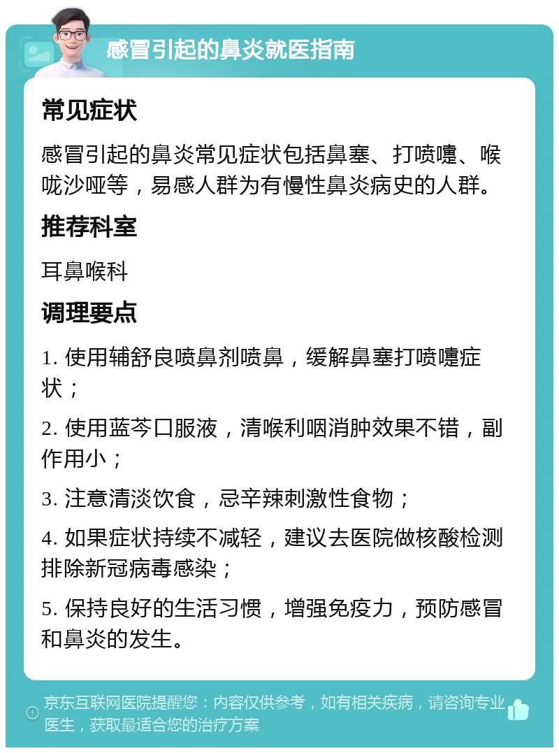 感冒引起的鼻炎就医指南 常见症状 感冒引起的鼻炎常见症状包括鼻塞、打喷嚏、喉咙沙哑等，易感人群为有慢性鼻炎病史的人群。 推荐科室 耳鼻喉科 调理要点 1. 使用辅舒良喷鼻剂喷鼻，缓解鼻塞打喷嚏症状； 2. 使用蓝芩口服液，清喉利咽消肿效果不错，副作用小； 3. 注意清淡饮食，忌辛辣刺激性食物； 4. 如果症状持续不减轻，建议去医院做核酸检测排除新冠病毒感染； 5. 保持良好的生活习惯，增强免疫力，预防感冒和鼻炎的发生。