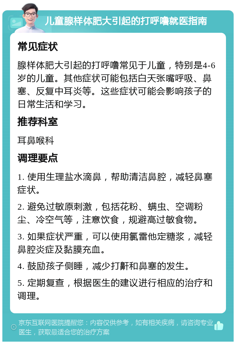 儿童腺样体肥大引起的打呼噜就医指南 常见症状 腺样体肥大引起的打呼噜常见于儿童，特别是4-6岁的儿童。其他症状可能包括白天张嘴呼吸、鼻塞、反复中耳炎等。这些症状可能会影响孩子的日常生活和学习。 推荐科室 耳鼻喉科 调理要点 1. 使用生理盐水滴鼻，帮助清洁鼻腔，减轻鼻塞症状。 2. 避免过敏原刺激，包括花粉、螨虫、空调粉尘、冷空气等，注意饮食，规避高过敏食物。 3. 如果症状严重，可以使用氯雷他定糖浆，减轻鼻腔炎症及黏膜充血。 4. 鼓励孩子侧睡，减少打鼾和鼻塞的发生。 5. 定期复查，根据医生的建议进行相应的治疗和调理。