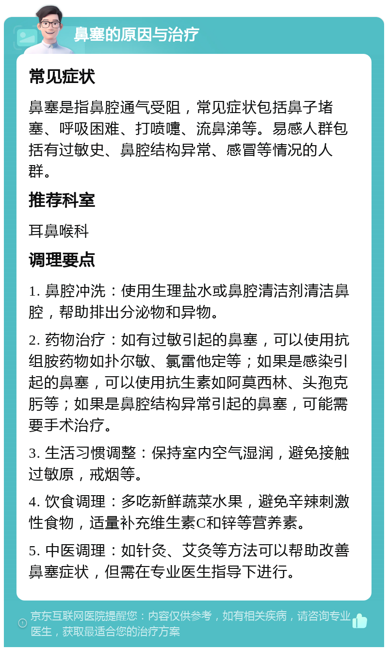 鼻塞的原因与治疗 常见症状 鼻塞是指鼻腔通气受阻，常见症状包括鼻子堵塞、呼吸困难、打喷嚏、流鼻涕等。易感人群包括有过敏史、鼻腔结构异常、感冒等情况的人群。 推荐科室 耳鼻喉科 调理要点 1. 鼻腔冲洗：使用生理盐水或鼻腔清洁剂清洁鼻腔，帮助排出分泌物和异物。 2. 药物治疗：如有过敏引起的鼻塞，可以使用抗组胺药物如扑尔敏、氯雷他定等；如果是感染引起的鼻塞，可以使用抗生素如阿莫西林、头孢克肟等；如果是鼻腔结构异常引起的鼻塞，可能需要手术治疗。 3. 生活习惯调整：保持室内空气湿润，避免接触过敏原，戒烟等。 4. 饮食调理：多吃新鲜蔬菜水果，避免辛辣刺激性食物，适量补充维生素C和锌等营养素。 5. 中医调理：如针灸、艾灸等方法可以帮助改善鼻塞症状，但需在专业医生指导下进行。