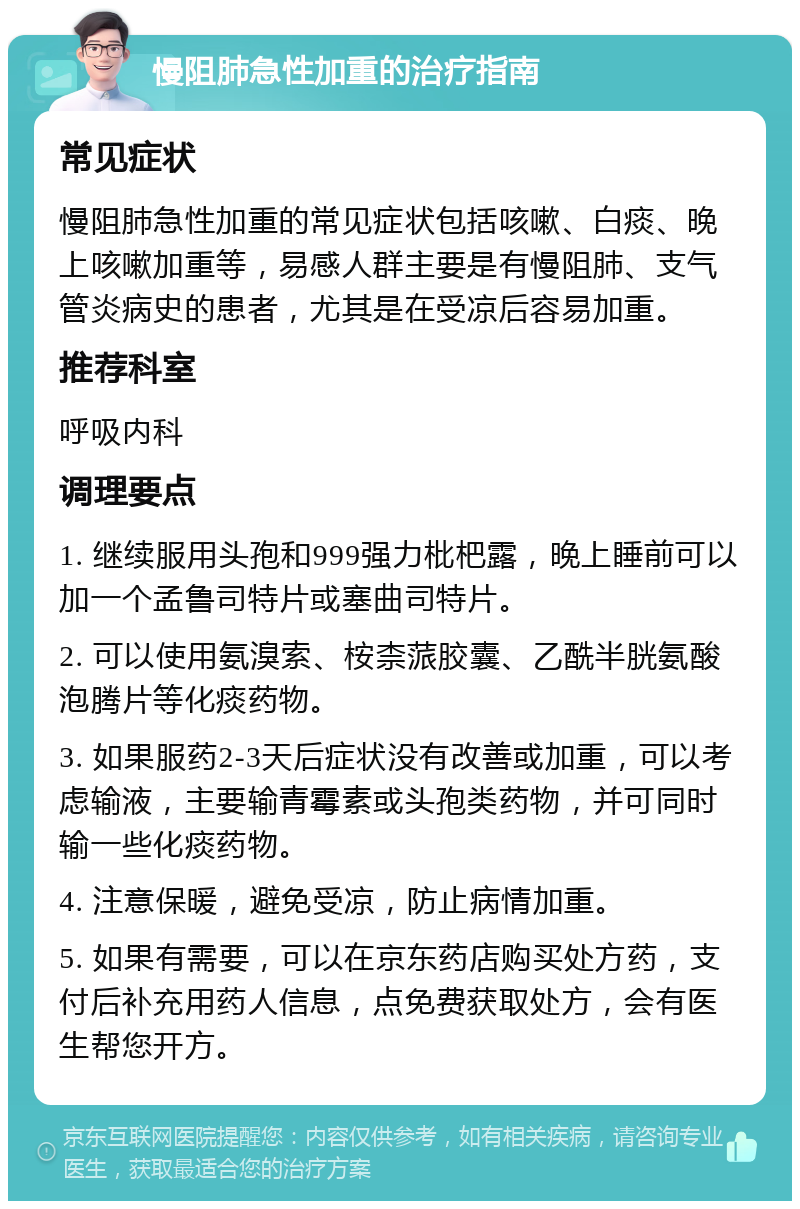 慢阻肺急性加重的治疗指南 常见症状 慢阻肺急性加重的常见症状包括咳嗽、白痰、晚上咳嗽加重等，易感人群主要是有慢阻肺、支气管炎病史的患者，尤其是在受凉后容易加重。 推荐科室 呼吸内科 调理要点 1. 继续服用头孢和999强力枇杷露，晚上睡前可以加一个孟鲁司特片或塞曲司特片。 2. 可以使用氨溴索、桉柰蒎胶囊、乙酰半胱氨酸泡腾片等化痰药物。 3. 如果服药2-3天后症状没有改善或加重，可以考虑输液，主要输青霉素或头孢类药物，并可同时输一些化痰药物。 4. 注意保暖，避免受凉，防止病情加重。 5. 如果有需要，可以在京东药店购买处方药，支付后补充用药人信息，点免费获取处方，会有医生帮您开方。