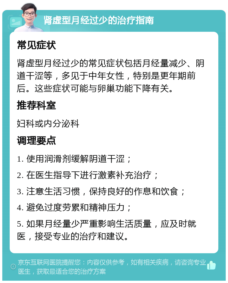 肾虚型月经过少的治疗指南 常见症状 肾虚型月经过少的常见症状包括月经量减少、阴道干涩等，多见于中年女性，特别是更年期前后。这些症状可能与卵巢功能下降有关。 推荐科室 妇科或内分泌科 调理要点 1. 使用润滑剂缓解阴道干涩； 2. 在医生指导下进行激素补充治疗； 3. 注意生活习惯，保持良好的作息和饮食； 4. 避免过度劳累和精神压力； 5. 如果月经量少严重影响生活质量，应及时就医，接受专业的治疗和建议。