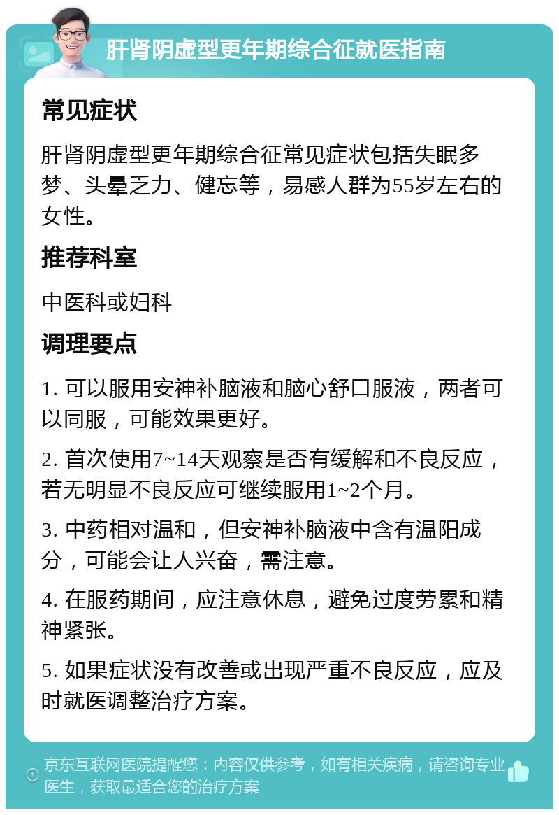 肝肾阴虚型更年期综合征就医指南 常见症状 肝肾阴虚型更年期综合征常见症状包括失眠多梦、头晕乏力、健忘等，易感人群为55岁左右的女性。 推荐科室 中医科或妇科 调理要点 1. 可以服用安神补脑液和脑心舒口服液，两者可以同服，可能效果更好。 2. 首次使用7~14天观察是否有缓解和不良反应，若无明显不良反应可继续服用1~2个月。 3. 中药相对温和，但安神补脑液中含有温阳成分，可能会让人兴奋，需注意。 4. 在服药期间，应注意休息，避免过度劳累和精神紧张。 5. 如果症状没有改善或出现严重不良反应，应及时就医调整治疗方案。