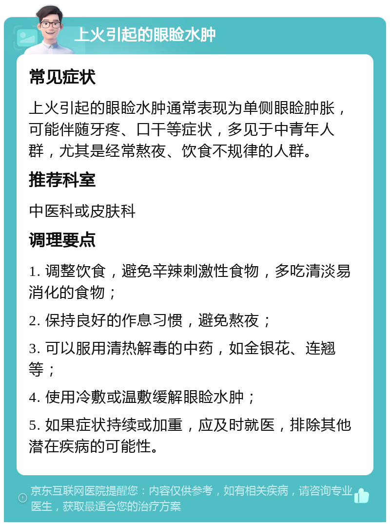 上火引起的眼睑水肿 常见症状 上火引起的眼睑水肿通常表现为单侧眼睑肿胀，可能伴随牙疼、口干等症状，多见于中青年人群，尤其是经常熬夜、饮食不规律的人群。 推荐科室 中医科或皮肤科 调理要点 1. 调整饮食，避免辛辣刺激性食物，多吃清淡易消化的食物； 2. 保持良好的作息习惯，避免熬夜； 3. 可以服用清热解毒的中药，如金银花、连翘等； 4. 使用冷敷或温敷缓解眼睑水肿； 5. 如果症状持续或加重，应及时就医，排除其他潜在疾病的可能性。