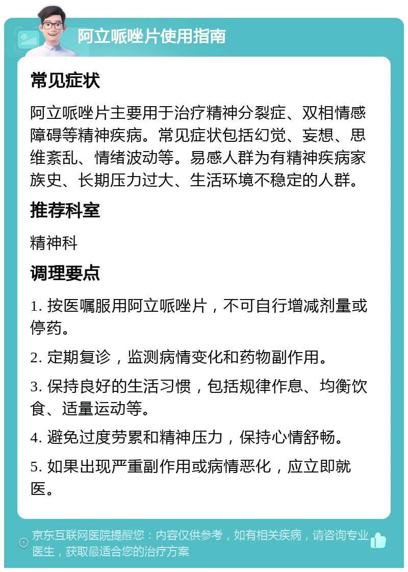 阿立哌唑片使用指南 常见症状 阿立哌唑片主要用于治疗精神分裂症、双相情感障碍等精神疾病。常见症状包括幻觉、妄想、思维紊乱、情绪波动等。易感人群为有精神疾病家族史、长期压力过大、生活环境不稳定的人群。 推荐科室 精神科 调理要点 1. 按医嘱服用阿立哌唑片，不可自行增减剂量或停药。 2. 定期复诊，监测病情变化和药物副作用。 3. 保持良好的生活习惯，包括规律作息、均衡饮食、适量运动等。 4. 避免过度劳累和精神压力，保持心情舒畅。 5. 如果出现严重副作用或病情恶化，应立即就医。