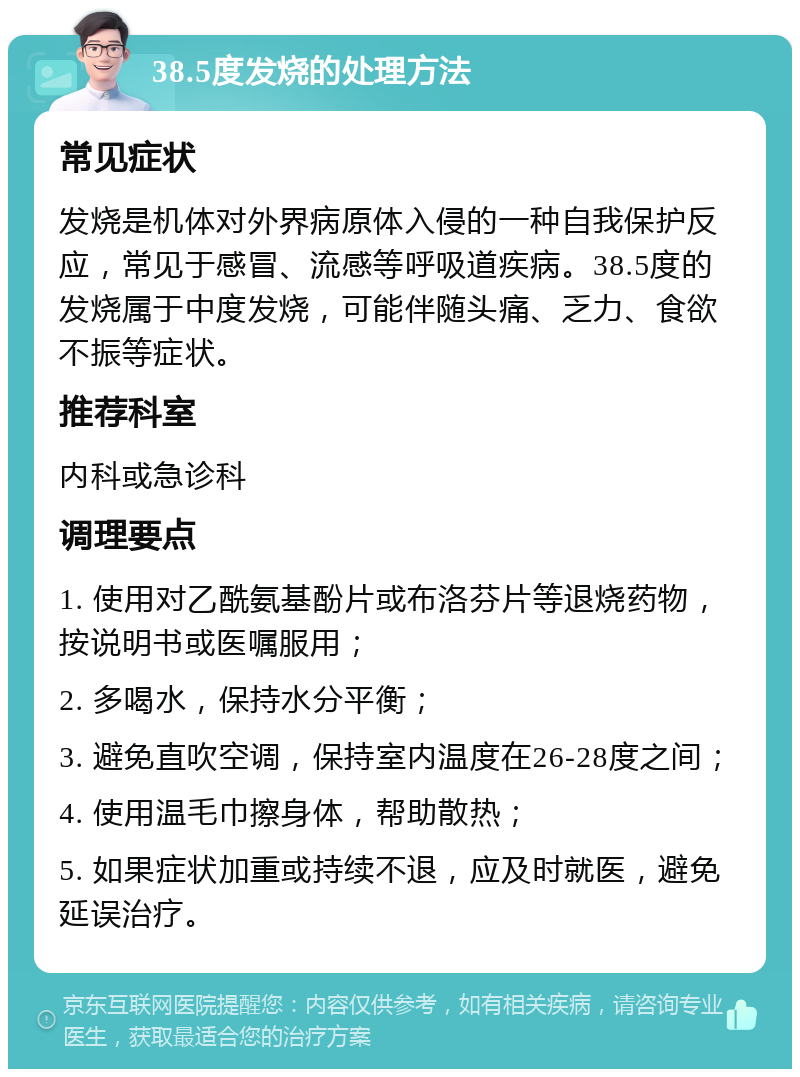 38.5度发烧的处理方法 常见症状 发烧是机体对外界病原体入侵的一种自我保护反应，常见于感冒、流感等呼吸道疾病。38.5度的发烧属于中度发烧，可能伴随头痛、乏力、食欲不振等症状。 推荐科室 内科或急诊科 调理要点 1. 使用对乙酰氨基酚片或布洛芬片等退烧药物，按说明书或医嘱服用； 2. 多喝水，保持水分平衡； 3. 避免直吹空调，保持室内温度在26-28度之间； 4. 使用温毛巾擦身体，帮助散热； 5. 如果症状加重或持续不退，应及时就医，避免延误治疗。