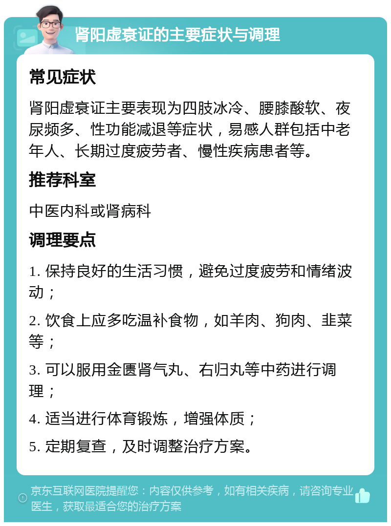 肾阳虚衰证的主要症状与调理 常见症状 肾阳虚衰证主要表现为四肢冰冷、腰膝酸软、夜尿频多、性功能减退等症状，易感人群包括中老年人、长期过度疲劳者、慢性疾病患者等。 推荐科室 中医内科或肾病科 调理要点 1. 保持良好的生活习惯，避免过度疲劳和情绪波动； 2. 饮食上应多吃温补食物，如羊肉、狗肉、韭菜等； 3. 可以服用金匮肾气丸、右归丸等中药进行调理； 4. 适当进行体育锻炼，增强体质； 5. 定期复查，及时调整治疗方案。