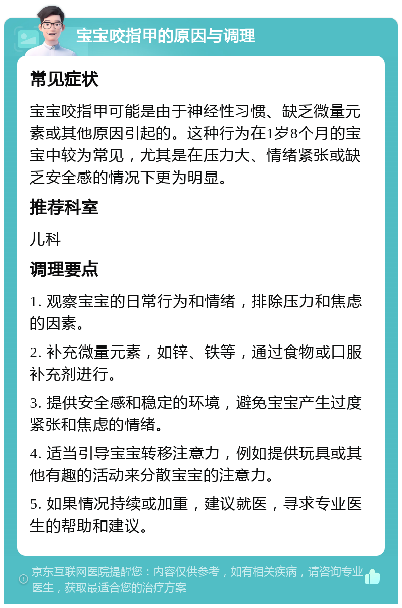 宝宝咬指甲的原因与调理 常见症状 宝宝咬指甲可能是由于神经性习惯、缺乏微量元素或其他原因引起的。这种行为在1岁8个月的宝宝中较为常见，尤其是在压力大、情绪紧张或缺乏安全感的情况下更为明显。 推荐科室 儿科 调理要点 1. 观察宝宝的日常行为和情绪，排除压力和焦虑的因素。 2. 补充微量元素，如锌、铁等，通过食物或口服补充剂进行。 3. 提供安全感和稳定的环境，避免宝宝产生过度紧张和焦虑的情绪。 4. 适当引导宝宝转移注意力，例如提供玩具或其他有趣的活动来分散宝宝的注意力。 5. 如果情况持续或加重，建议就医，寻求专业医生的帮助和建议。