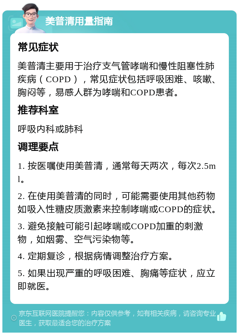 美普清用量指南 常见症状 美普清主要用于治疗支气管哮喘和慢性阻塞性肺疾病（COPD），常见症状包括呼吸困难、咳嗽、胸闷等，易感人群为哮喘和COPD患者。 推荐科室 呼吸内科或肺科 调理要点 1. 按医嘱使用美普清，通常每天两次，每次2.5ml。 2. 在使用美普清的同时，可能需要使用其他药物如吸入性糖皮质激素来控制哮喘或COPD的症状。 3. 避免接触可能引起哮喘或COPD加重的刺激物，如烟雾、空气污染物等。 4. 定期复诊，根据病情调整治疗方案。 5. 如果出现严重的呼吸困难、胸痛等症状，应立即就医。