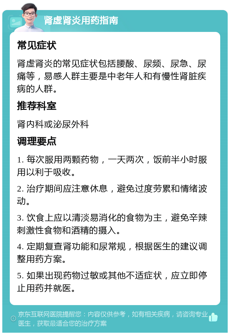 肾虚肾炎用药指南 常见症状 肾虚肾炎的常见症状包括腰酸、尿频、尿急、尿痛等，易感人群主要是中老年人和有慢性肾脏疾病的人群。 推荐科室 肾内科或泌尿外科 调理要点 1. 每次服用两颗药物，一天两次，饭前半小时服用以利于吸收。 2. 治疗期间应注意休息，避免过度劳累和情绪波动。 3. 饮食上应以清淡易消化的食物为主，避免辛辣刺激性食物和酒精的摄入。 4. 定期复查肾功能和尿常规，根据医生的建议调整用药方案。 5. 如果出现药物过敏或其他不适症状，应立即停止用药并就医。