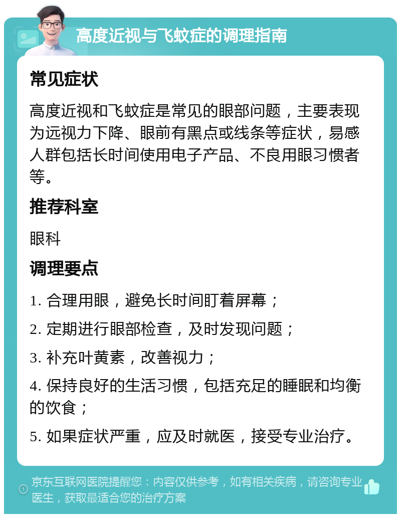 高度近视与飞蚊症的调理指南 常见症状 高度近视和飞蚊症是常见的眼部问题，主要表现为远视力下降、眼前有黑点或线条等症状，易感人群包括长时间使用电子产品、不良用眼习惯者等。 推荐科室 眼科 调理要点 1. 合理用眼，避免长时间盯着屏幕； 2. 定期进行眼部检查，及时发现问题； 3. 补充叶黄素，改善视力； 4. 保持良好的生活习惯，包括充足的睡眠和均衡的饮食； 5. 如果症状严重，应及时就医，接受专业治疗。