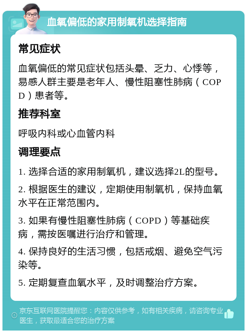 血氧偏低的家用制氧机选择指南 常见症状 血氧偏低的常见症状包括头晕、乏力、心悸等，易感人群主要是老年人、慢性阻塞性肺病（COPD）患者等。 推荐科室 呼吸内科或心血管内科 调理要点 1. 选择合适的家用制氧机，建议选择2L的型号。 2. 根据医生的建议，定期使用制氧机，保持血氧水平在正常范围内。 3. 如果有慢性阻塞性肺病（COPD）等基础疾病，需按医嘱进行治疗和管理。 4. 保持良好的生活习惯，包括戒烟、避免空气污染等。 5. 定期复查血氧水平，及时调整治疗方案。