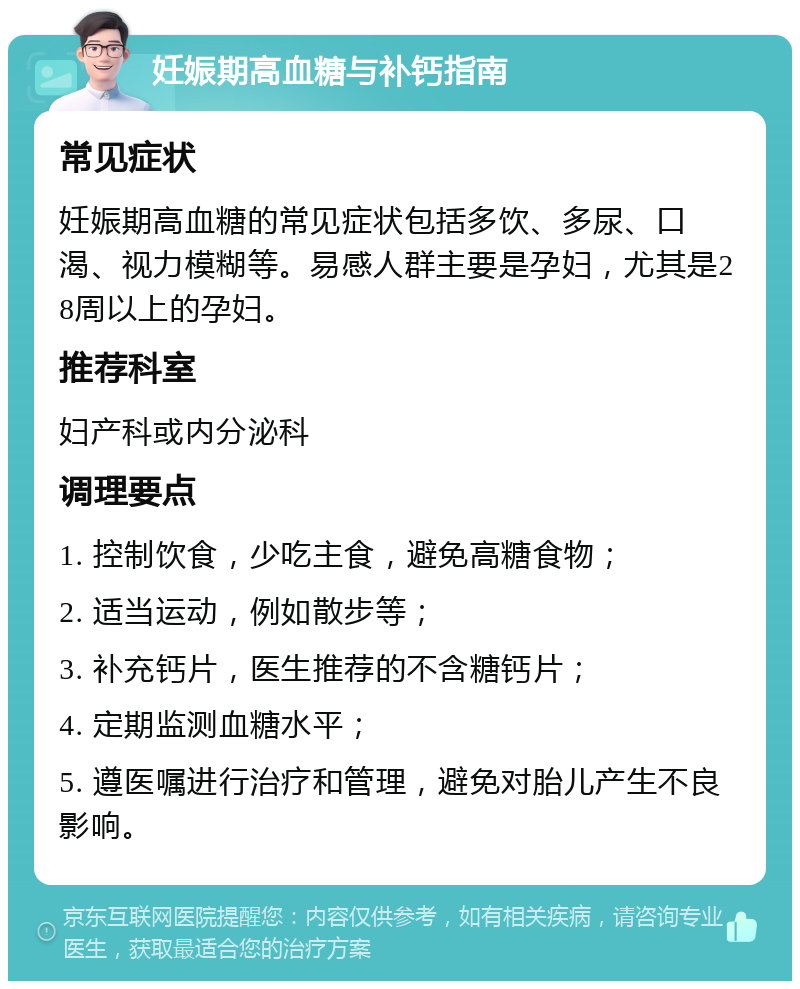 妊娠期高血糖与补钙指南 常见症状 妊娠期高血糖的常见症状包括多饮、多尿、口渴、视力模糊等。易感人群主要是孕妇，尤其是28周以上的孕妇。 推荐科室 妇产科或内分泌科 调理要点 1. 控制饮食，少吃主食，避免高糖食物； 2. 适当运动，例如散步等； 3. 补充钙片，医生推荐的不含糖钙片； 4. 定期监测血糖水平； 5. 遵医嘱进行治疗和管理，避免对胎儿产生不良影响。