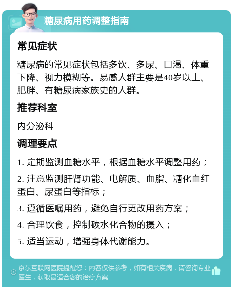 糖尿病用药调整指南 常见症状 糖尿病的常见症状包括多饮、多尿、口渴、体重下降、视力模糊等。易感人群主要是40岁以上、肥胖、有糖尿病家族史的人群。 推荐科室 内分泌科 调理要点 1. 定期监测血糖水平，根据血糖水平调整用药； 2. 注意监测肝肾功能、电解质、血脂、糖化血红蛋白、尿蛋白等指标； 3. 遵循医嘱用药，避免自行更改用药方案； 4. 合理饮食，控制碳水化合物的摄入； 5. 适当运动，增强身体代谢能力。