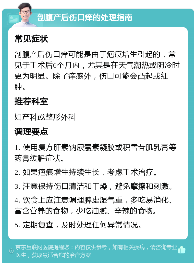 剖腹产后伤口痒的处理指南 常见症状 剖腹产后伤口痒可能是由于疤痕增生引起的，常见于手术后6个月内，尤其是在天气潮热或阴冷时更为明显。除了痒感外，伤口可能会凸起或红肿。 推荐科室 妇产科或整形外科 调理要点 1. 使用复方肝素钠尿囊素凝胶或积雪苷肌乳膏等药膏缓解症状。 2. 如果疤痕增生持续生长，考虑手术治疗。 3. 注意保持伤口清洁和干燥，避免摩擦和刺激。 4. 饮食上应注意调理脾虚湿气重，多吃易消化、富含营养的食物，少吃油腻、辛辣的食物。 5. 定期复查，及时处理任何异常情况。