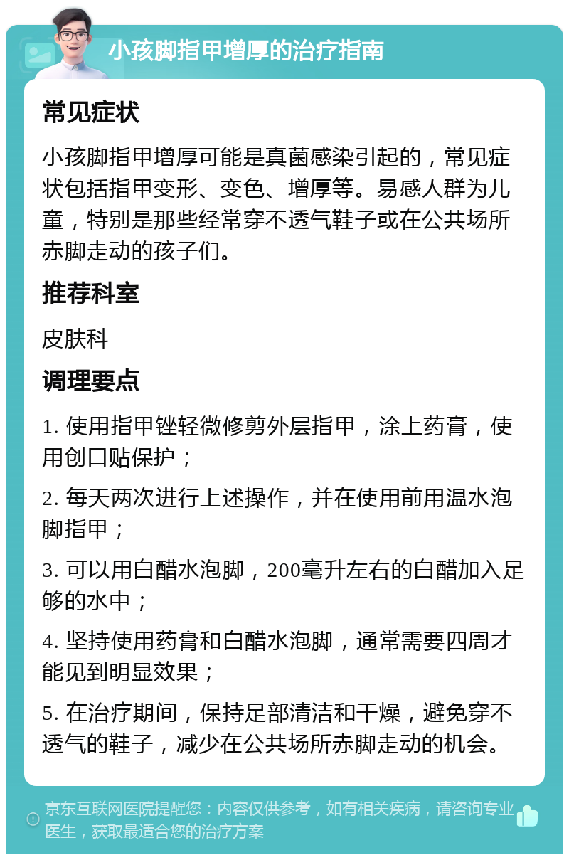 小孩脚指甲增厚的治疗指南 常见症状 小孩脚指甲增厚可能是真菌感染引起的，常见症状包括指甲变形、变色、增厚等。易感人群为儿童，特别是那些经常穿不透气鞋子或在公共场所赤脚走动的孩子们。 推荐科室 皮肤科 调理要点 1. 使用指甲锉轻微修剪外层指甲，涂上药膏，使用创口贴保护； 2. 每天两次进行上述操作，并在使用前用温水泡脚指甲； 3. 可以用白醋水泡脚，200毫升左右的白醋加入足够的水中； 4. 坚持使用药膏和白醋水泡脚，通常需要四周才能见到明显效果； 5. 在治疗期间，保持足部清洁和干燥，避免穿不透气的鞋子，减少在公共场所赤脚走动的机会。