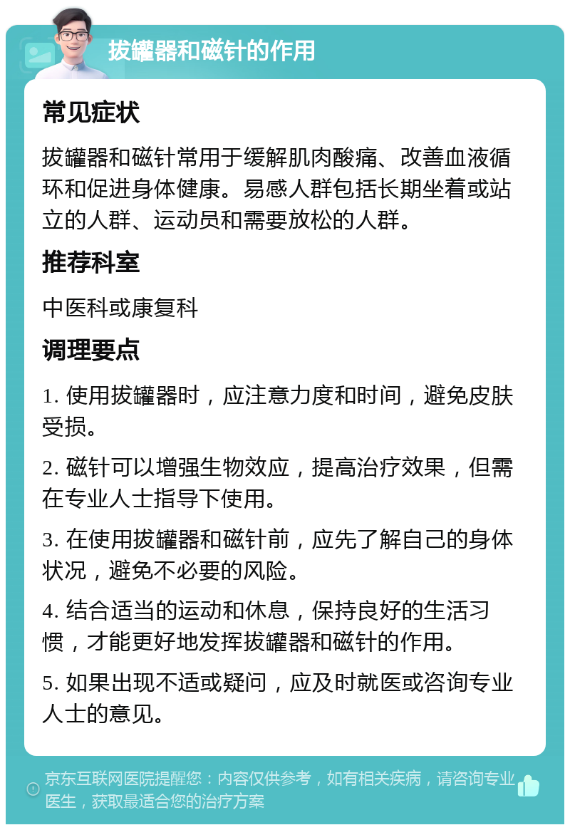 拔罐器和磁针的作用 常见症状 拔罐器和磁针常用于缓解肌肉酸痛、改善血液循环和促进身体健康。易感人群包括长期坐着或站立的人群、运动员和需要放松的人群。 推荐科室 中医科或康复科 调理要点 1. 使用拔罐器时，应注意力度和时间，避免皮肤受损。 2. 磁针可以增强生物效应，提高治疗效果，但需在专业人士指导下使用。 3. 在使用拔罐器和磁针前，应先了解自己的身体状况，避免不必要的风险。 4. 结合适当的运动和休息，保持良好的生活习惯，才能更好地发挥拔罐器和磁针的作用。 5. 如果出现不适或疑问，应及时就医或咨询专业人士的意见。