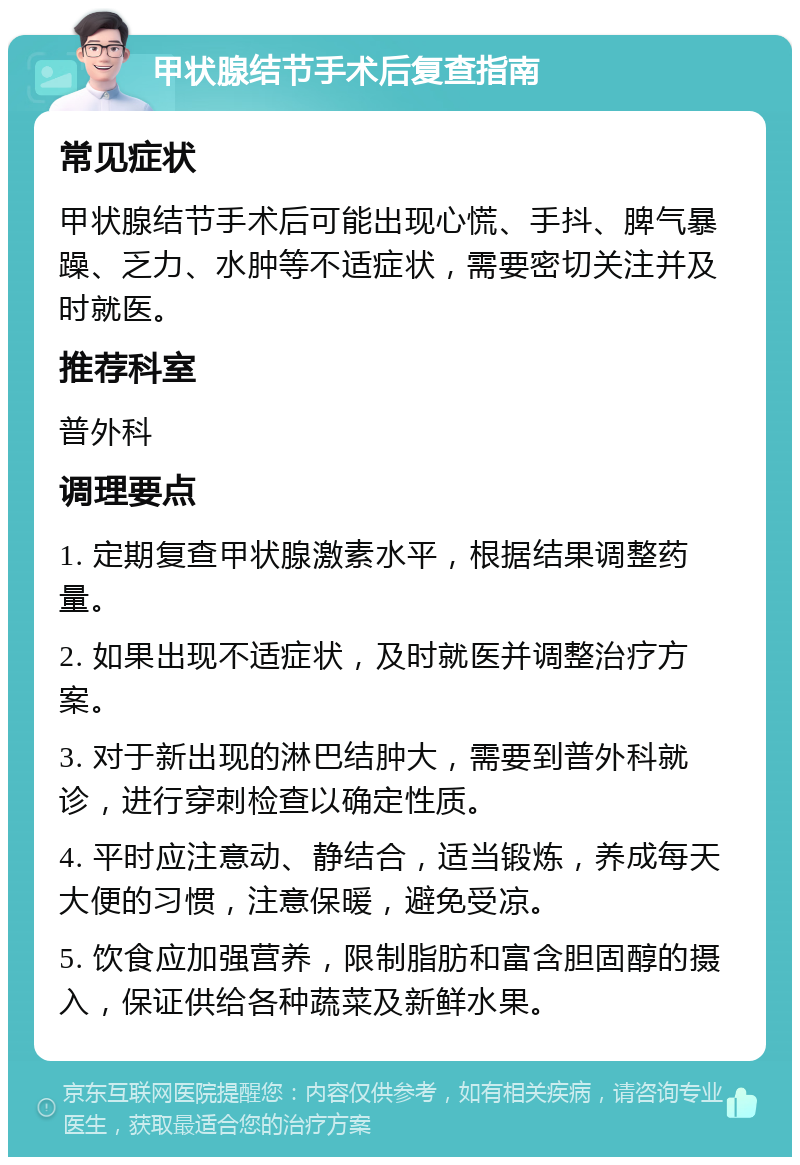 甲状腺结节手术后复查指南 常见症状 甲状腺结节手术后可能出现心慌、手抖、脾气暴躁、乏力、水肿等不适症状，需要密切关注并及时就医。 推荐科室 普外科 调理要点 1. 定期复查甲状腺激素水平，根据结果调整药量。 2. 如果出现不适症状，及时就医并调整治疗方案。 3. 对于新出现的淋巴结肿大，需要到普外科就诊，进行穿刺检查以确定性质。 4. 平时应注意动、静结合，适当锻炼，养成每天大便的习惯，注意保暖，避免受凉。 5. 饮食应加强营养，限制脂肪和富含胆固醇的摄入，保证供给各种蔬菜及新鲜水果。