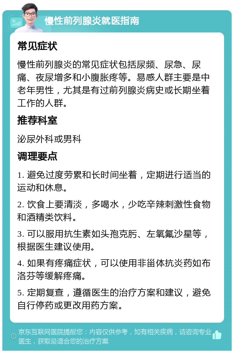 慢性前列腺炎就医指南 常见症状 慢性前列腺炎的常见症状包括尿频、尿急、尿痛、夜尿增多和小腹胀疼等。易感人群主要是中老年男性，尤其是有过前列腺炎病史或长期坐着工作的人群。 推荐科室 泌尿外科或男科 调理要点 1. 避免过度劳累和长时间坐着，定期进行适当的运动和休息。 2. 饮食上要清淡，多喝水，少吃辛辣刺激性食物和酒精类饮料。 3. 可以服用抗生素如头孢克肟、左氧氟沙星等，根据医生建议使用。 4. 如果有疼痛症状，可以使用非甾体抗炎药如布洛芬等缓解疼痛。 5. 定期复查，遵循医生的治疗方案和建议，避免自行停药或更改用药方案。