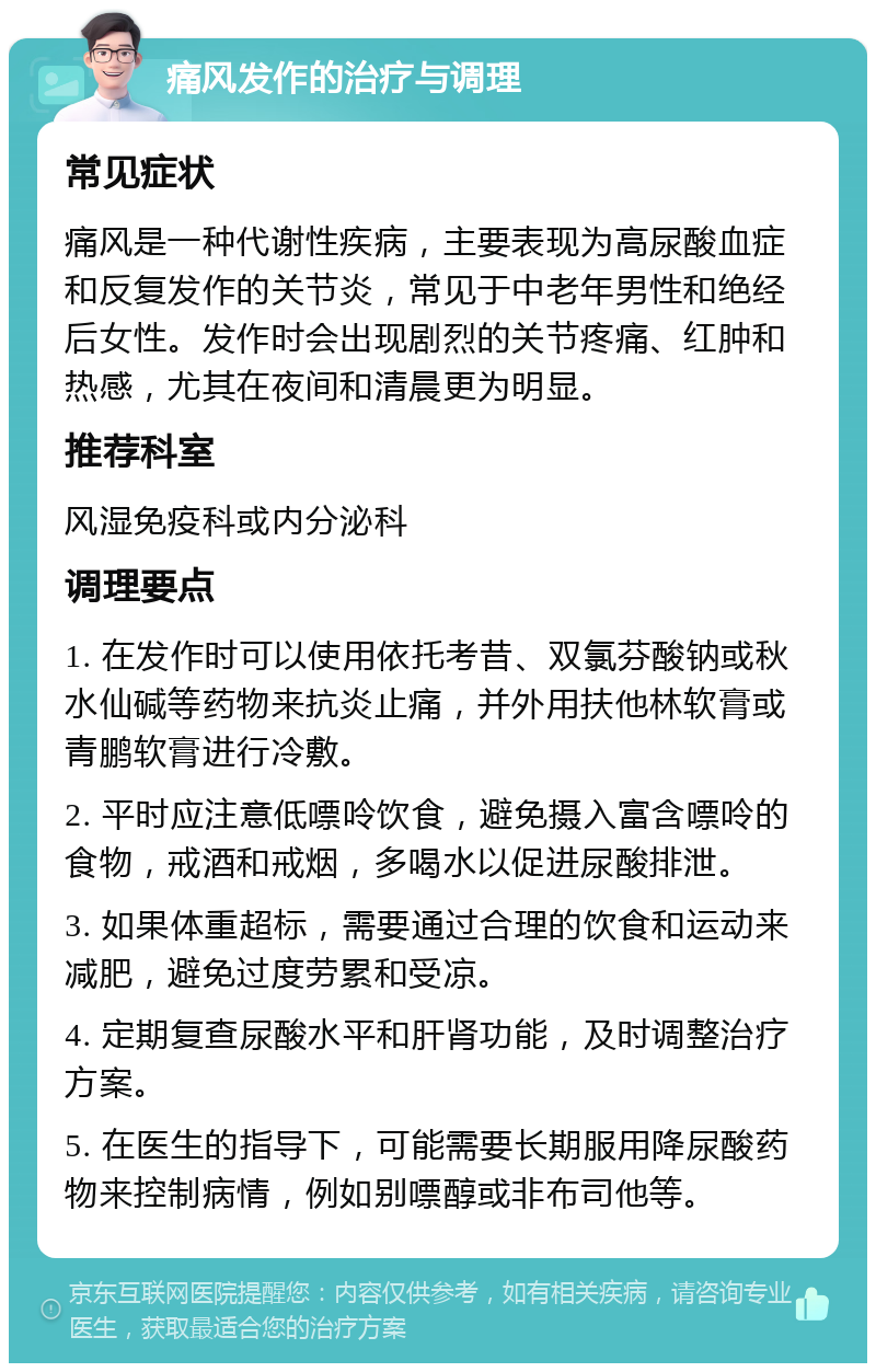 痛风发作的治疗与调理 常见症状 痛风是一种代谢性疾病，主要表现为高尿酸血症和反复发作的关节炎，常见于中老年男性和绝经后女性。发作时会出现剧烈的关节疼痛、红肿和热感，尤其在夜间和清晨更为明显。 推荐科室 风湿免疫科或内分泌科 调理要点 1. 在发作时可以使用依托考昔、双氯芬酸钠或秋水仙碱等药物来抗炎止痛，并外用扶他林软膏或青鹏软膏进行冷敷。 2. 平时应注意低嘌呤饮食，避免摄入富含嘌呤的食物，戒酒和戒烟，多喝水以促进尿酸排泄。 3. 如果体重超标，需要通过合理的饮食和运动来减肥，避免过度劳累和受凉。 4. 定期复查尿酸水平和肝肾功能，及时调整治疗方案。 5. 在医生的指导下，可能需要长期服用降尿酸药物来控制病情，例如别嘌醇或非布司他等。