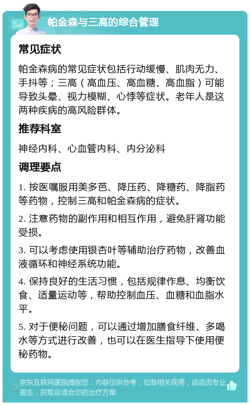 帕金森与三高的综合管理 常见症状 帕金森病的常见症状包括行动缓慢、肌肉无力、手抖等；三高（高血压、高血糖、高血脂）可能导致头晕、视力模糊、心悸等症状。老年人是这两种疾病的高风险群体。 推荐科室 神经内科、心血管内科、内分泌科 调理要点 1. 按医嘱服用美多芭、降压药、降糖药、降脂药等药物，控制三高和帕金森病的症状。 2. 注意药物的副作用和相互作用，避免肝肾功能受损。 3. 可以考虑使用银杏叶等辅助治疗药物，改善血液循环和神经系统功能。 4. 保持良好的生活习惯，包括规律作息、均衡饮食、适量运动等，帮助控制血压、血糖和血脂水平。 5. 对于便秘问题，可以通过增加膳食纤维、多喝水等方式进行改善，也可以在医生指导下使用便秘药物。