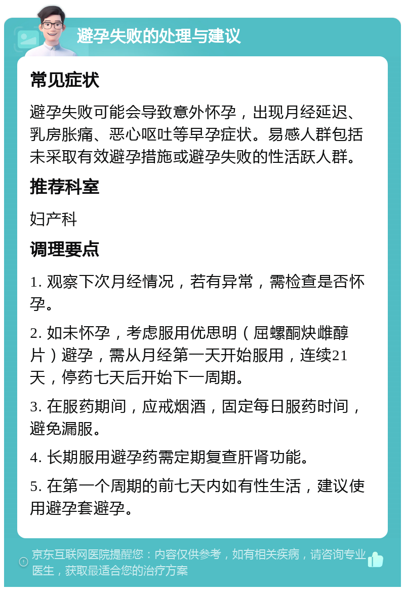 避孕失败的处理与建议 常见症状 避孕失败可能会导致意外怀孕，出现月经延迟、乳房胀痛、恶心呕吐等早孕症状。易感人群包括未采取有效避孕措施或避孕失败的性活跃人群。 推荐科室 妇产科 调理要点 1. 观察下次月经情况，若有异常，需检查是否怀孕。 2. 如未怀孕，考虑服用优思明（屈螺酮炔雌醇片）避孕，需从月经第一天开始服用，连续21天，停药七天后开始下一周期。 3. 在服药期间，应戒烟酒，固定每日服药时间，避免漏服。 4. 长期服用避孕药需定期复查肝肾功能。 5. 在第一个周期的前七天内如有性生活，建议使用避孕套避孕。