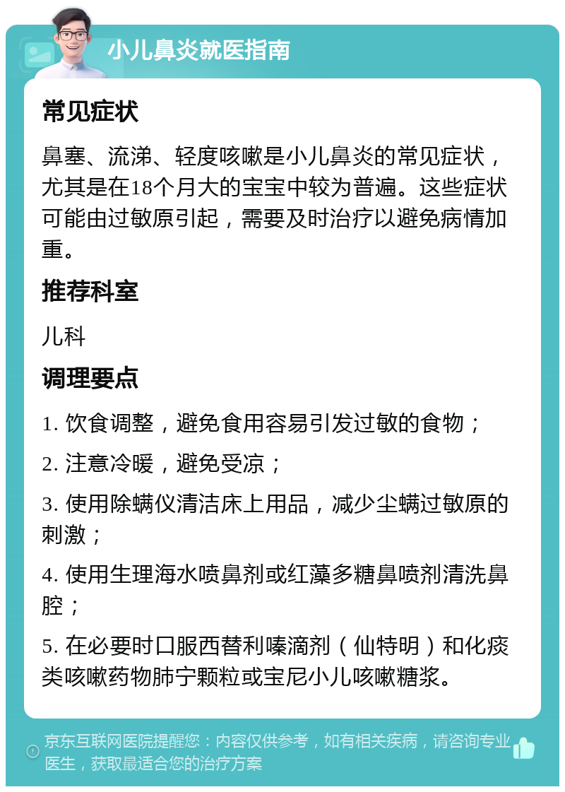 小儿鼻炎就医指南 常见症状 鼻塞、流涕、轻度咳嗽是小儿鼻炎的常见症状，尤其是在18个月大的宝宝中较为普遍。这些症状可能由过敏原引起，需要及时治疗以避免病情加重。 推荐科室 儿科 调理要点 1. 饮食调整，避免食用容易引发过敏的食物； 2. 注意冷暖，避免受凉； 3. 使用除螨仪清洁床上用品，减少尘螨过敏原的刺激； 4. 使用生理海水喷鼻剂或红藻多糖鼻喷剂清洗鼻腔； 5. 在必要时口服西替利嗪滴剂（仙特明）和化痰类咳嗽药物肺宁颗粒或宝尼小儿咳嗽糖浆。