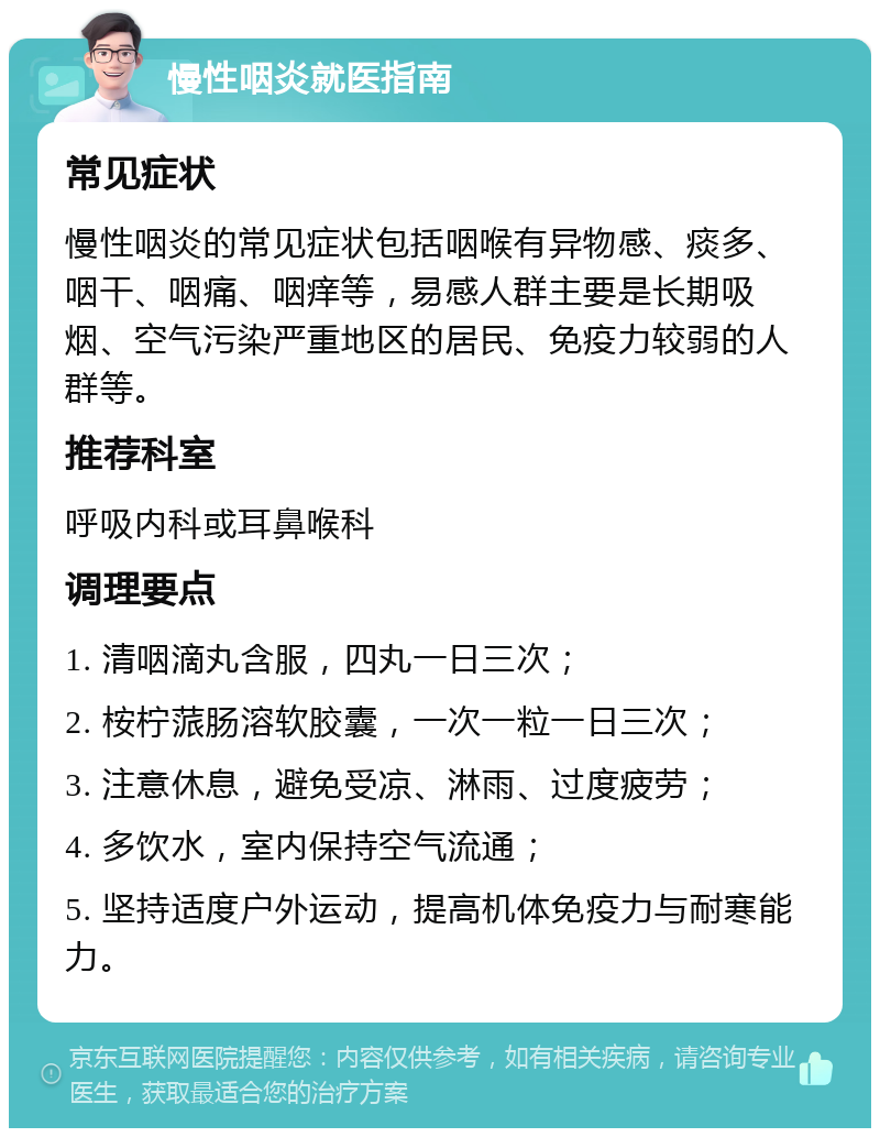 慢性咽炎就医指南 常见症状 慢性咽炎的常见症状包括咽喉有异物感、痰多、咽干、咽痛、咽痒等，易感人群主要是长期吸烟、空气污染严重地区的居民、免疫力较弱的人群等。 推荐科室 呼吸内科或耳鼻喉科 调理要点 1. 清咽滴丸含服，四丸一日三次； 2. 桉柠蒎肠溶软胶囊，一次一粒一日三次； 3. 注意休息，避免受凉、淋雨、过度疲劳； 4. 多饮水，室内保持空气流通； 5. 坚持适度户外运动，提高机体免疫力与耐寒能力。