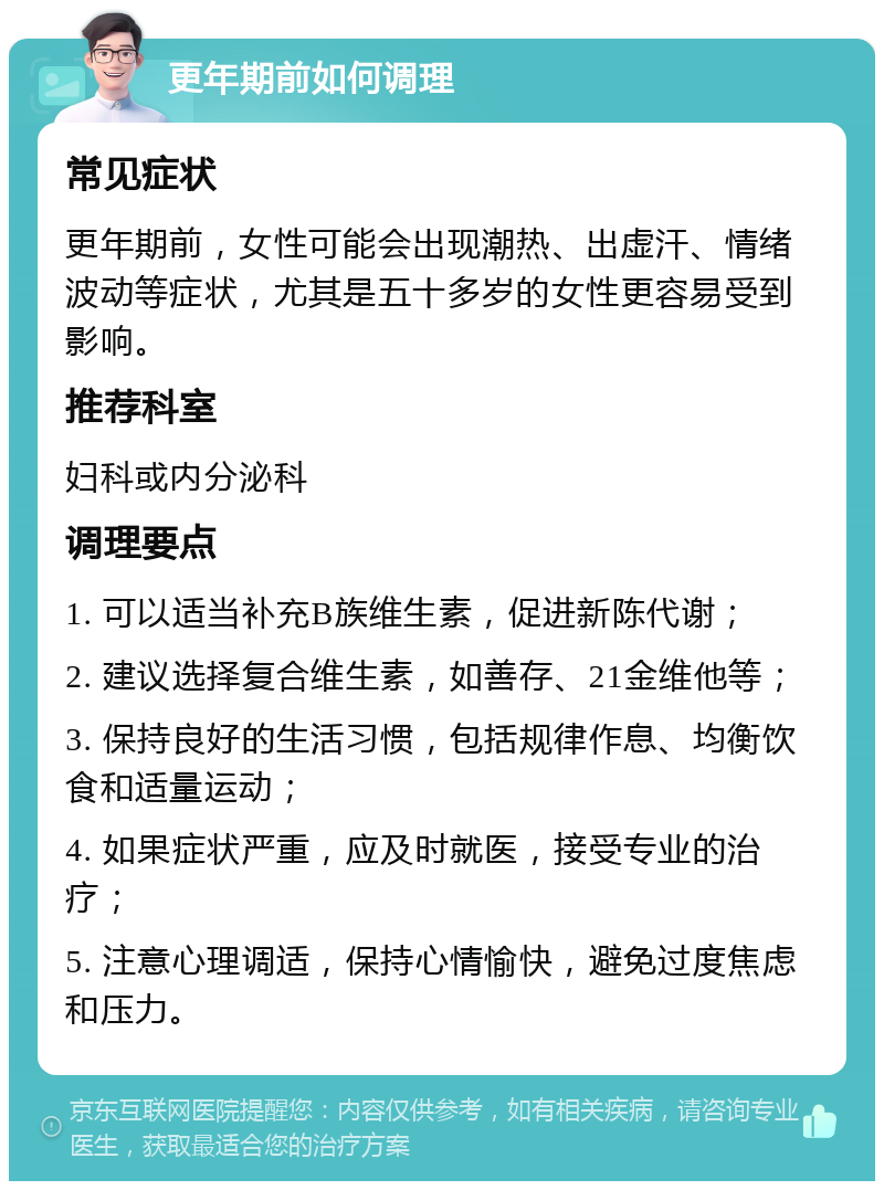 更年期前如何调理 常见症状 更年期前，女性可能会出现潮热、出虚汗、情绪波动等症状，尤其是五十多岁的女性更容易受到影响。 推荐科室 妇科或内分泌科 调理要点 1. 可以适当补充B族维生素，促进新陈代谢； 2. 建议选择复合维生素，如善存、21金维他等； 3. 保持良好的生活习惯，包括规律作息、均衡饮食和适量运动； 4. 如果症状严重，应及时就医，接受专业的治疗； 5. 注意心理调适，保持心情愉快，避免过度焦虑和压力。