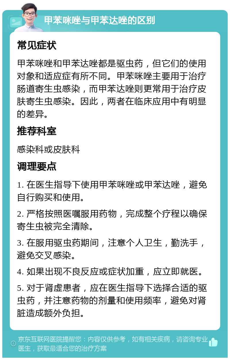 甲苯咪唑与甲苯达唑的区别 常见症状 甲苯咪唑和甲苯达唑都是驱虫药，但它们的使用对象和适应症有所不同。甲苯咪唑主要用于治疗肠道寄生虫感染，而甲苯达唑则更常用于治疗皮肤寄生虫感染。因此，两者在临床应用中有明显的差异。 推荐科室 感染科或皮肤科 调理要点 1. 在医生指导下使用甲苯咪唑或甲苯达唑，避免自行购买和使用。 2. 严格按照医嘱服用药物，完成整个疗程以确保寄生虫被完全清除。 3. 在服用驱虫药期间，注意个人卫生，勤洗手，避免交叉感染。 4. 如果出现不良反应或症状加重，应立即就医。 5. 对于肾虚患者，应在医生指导下选择合适的驱虫药，并注意药物的剂量和使用频率，避免对肾脏造成额外负担。