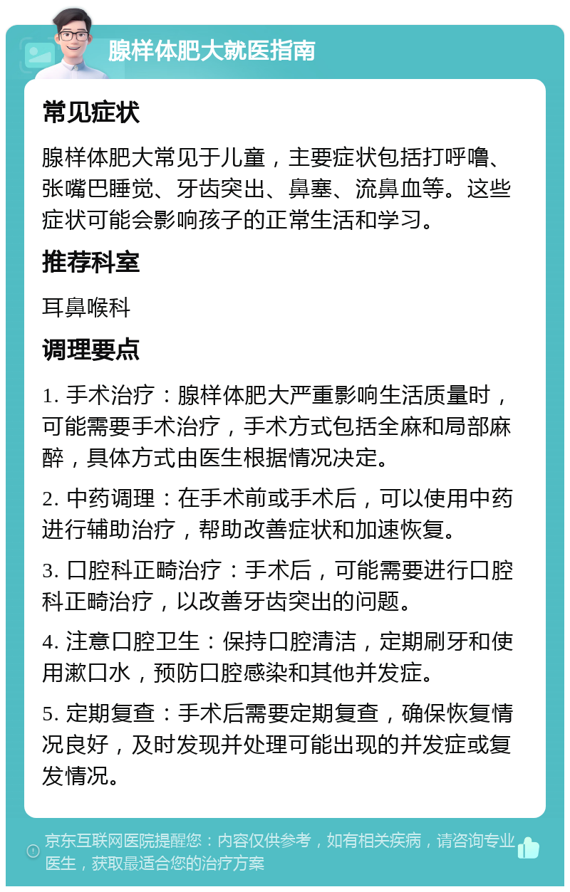 腺样体肥大就医指南 常见症状 腺样体肥大常见于儿童，主要症状包括打呼噜、张嘴巴睡觉、牙齿突出、鼻塞、流鼻血等。这些症状可能会影响孩子的正常生活和学习。 推荐科室 耳鼻喉科 调理要点 1. 手术治疗：腺样体肥大严重影响生活质量时，可能需要手术治疗，手术方式包括全麻和局部麻醉，具体方式由医生根据情况决定。 2. 中药调理：在手术前或手术后，可以使用中药进行辅助治疗，帮助改善症状和加速恢复。 3. 口腔科正畸治疗：手术后，可能需要进行口腔科正畸治疗，以改善牙齿突出的问题。 4. 注意口腔卫生：保持口腔清洁，定期刷牙和使用漱口水，预防口腔感染和其他并发症。 5. 定期复查：手术后需要定期复查，确保恢复情况良好，及时发现并处理可能出现的并发症或复发情况。