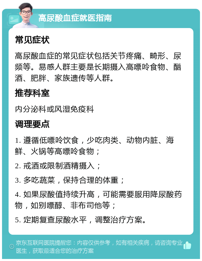 高尿酸血症就医指南 常见症状 高尿酸血症的常见症状包括关节疼痛、畸形、尿频等。易感人群主要是长期摄入高嘌呤食物、酗酒、肥胖、家族遗传等人群。 推荐科室 内分泌科或风湿免疫科 调理要点 1. 遵循低嘌呤饮食，少吃肉类、动物内脏、海鲜、火锅等高嘌呤食物； 2. 戒酒或限制酒精摄入； 3. 多吃蔬菜，保持合理的体重； 4. 如果尿酸值持续升高，可能需要服用降尿酸药物，如别嘌醇、非布司他等； 5. 定期复查尿酸水平，调整治疗方案。