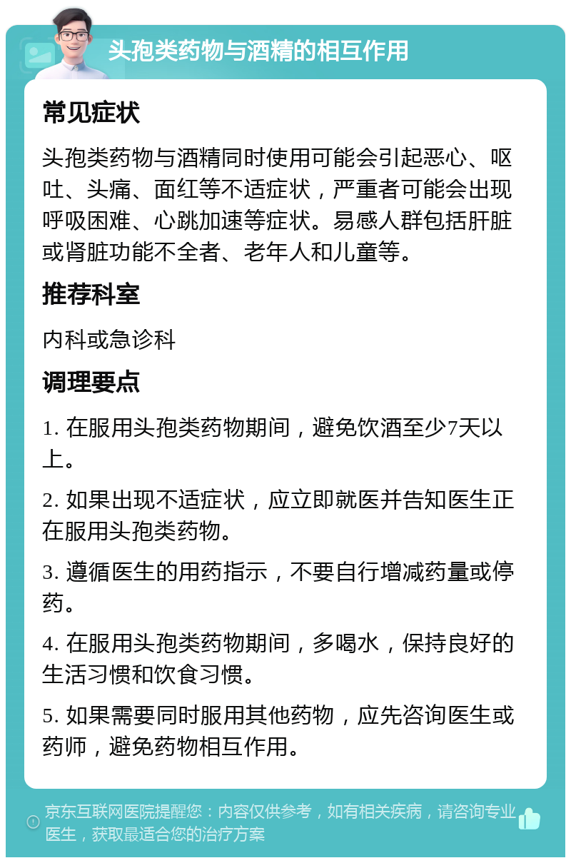 头孢类药物与酒精的相互作用 常见症状 头孢类药物与酒精同时使用可能会引起恶心、呕吐、头痛、面红等不适症状，严重者可能会出现呼吸困难、心跳加速等症状。易感人群包括肝脏或肾脏功能不全者、老年人和儿童等。 推荐科室 内科或急诊科 调理要点 1. 在服用头孢类药物期间，避免饮酒至少7天以上。 2. 如果出现不适症状，应立即就医并告知医生正在服用头孢类药物。 3. 遵循医生的用药指示，不要自行增减药量或停药。 4. 在服用头孢类药物期间，多喝水，保持良好的生活习惯和饮食习惯。 5. 如果需要同时服用其他药物，应先咨询医生或药师，避免药物相互作用。