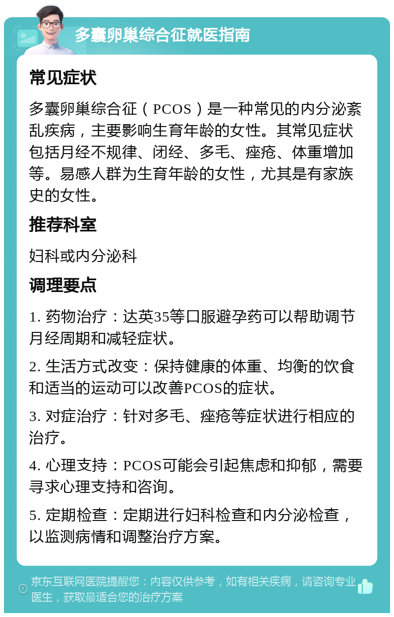 多囊卵巢综合征就医指南 常见症状 多囊卵巢综合征（PCOS）是一种常见的内分泌紊乱疾病，主要影响生育年龄的女性。其常见症状包括月经不规律、闭经、多毛、痤疮、体重增加等。易感人群为生育年龄的女性，尤其是有家族史的女性。 推荐科室 妇科或内分泌科 调理要点 1. 药物治疗：达英35等口服避孕药可以帮助调节月经周期和减轻症状。 2. 生活方式改变：保持健康的体重、均衡的饮食和适当的运动可以改善PCOS的症状。 3. 对症治疗：针对多毛、痤疮等症状进行相应的治疗。 4. 心理支持：PCOS可能会引起焦虑和抑郁，需要寻求心理支持和咨询。 5. 定期检查：定期进行妇科检查和内分泌检查，以监测病情和调整治疗方案。