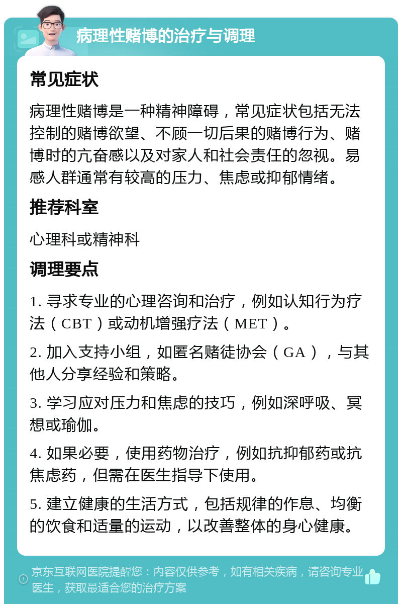 病理性赌博的治疗与调理 常见症状 病理性赌博是一种精神障碍，常见症状包括无法控制的赌博欲望、不顾一切后果的赌博行为、赌博时的亢奋感以及对家人和社会责任的忽视。易感人群通常有较高的压力、焦虑或抑郁情绪。 推荐科室 心理科或精神科 调理要点 1. 寻求专业的心理咨询和治疗，例如认知行为疗法（CBT）或动机增强疗法（MET）。 2. 加入支持小组，如匿名赌徒协会（GA），与其他人分享经验和策略。 3. 学习应对压力和焦虑的技巧，例如深呼吸、冥想或瑜伽。 4. 如果必要，使用药物治疗，例如抗抑郁药或抗焦虑药，但需在医生指导下使用。 5. 建立健康的生活方式，包括规律的作息、均衡的饮食和适量的运动，以改善整体的身心健康。