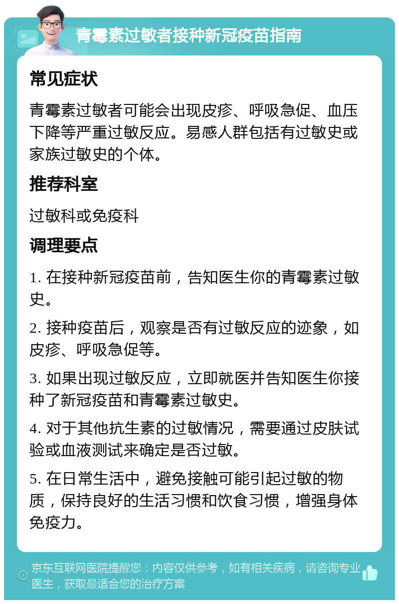 青霉素过敏者接种新冠疫苗指南 常见症状 青霉素过敏者可能会出现皮疹、呼吸急促、血压下降等严重过敏反应。易感人群包括有过敏史或家族过敏史的个体。 推荐科室 过敏科或免疫科 调理要点 1. 在接种新冠疫苗前，告知医生你的青霉素过敏史。 2. 接种疫苗后，观察是否有过敏反应的迹象，如皮疹、呼吸急促等。 3. 如果出现过敏反应，立即就医并告知医生你接种了新冠疫苗和青霉素过敏史。 4. 对于其他抗生素的过敏情况，需要通过皮肤试验或血液测试来确定是否过敏。 5. 在日常生活中，避免接触可能引起过敏的物质，保持良好的生活习惯和饮食习惯，增强身体免疫力。