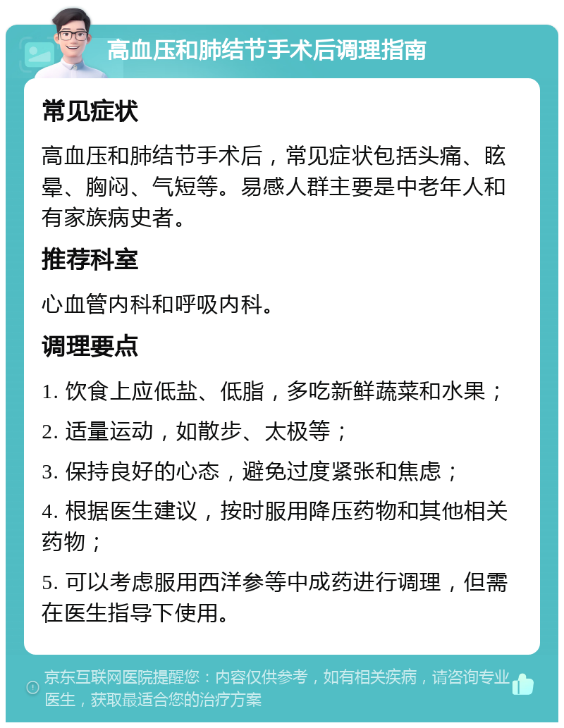 高血压和肺结节手术后调理指南 常见症状 高血压和肺结节手术后，常见症状包括头痛、眩晕、胸闷、气短等。易感人群主要是中老年人和有家族病史者。 推荐科室 心血管内科和呼吸内科。 调理要点 1. 饮食上应低盐、低脂，多吃新鲜蔬菜和水果； 2. 适量运动，如散步、太极等； 3. 保持良好的心态，避免过度紧张和焦虑； 4. 根据医生建议，按时服用降压药物和其他相关药物； 5. 可以考虑服用西洋参等中成药进行调理，但需在医生指导下使用。