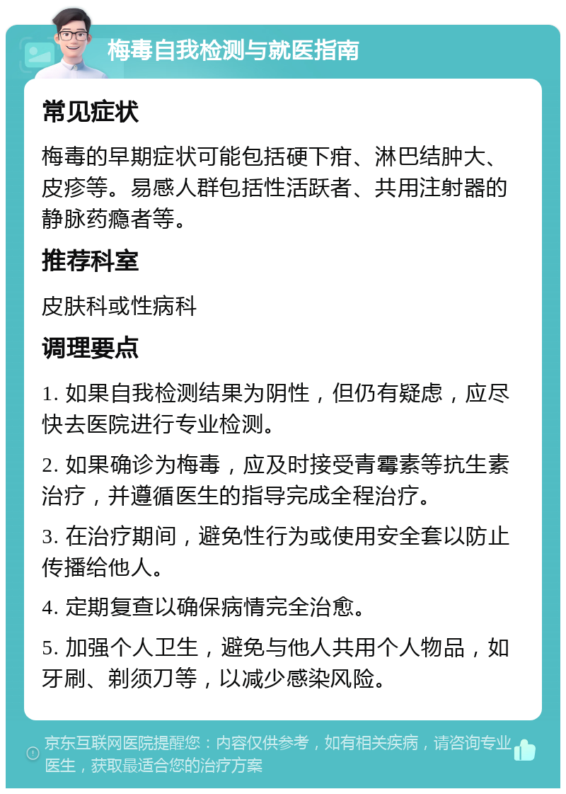 梅毒自我检测与就医指南 常见症状 梅毒的早期症状可能包括硬下疳、淋巴结肿大、皮疹等。易感人群包括性活跃者、共用注射器的静脉药瘾者等。 推荐科室 皮肤科或性病科 调理要点 1. 如果自我检测结果为阴性，但仍有疑虑，应尽快去医院进行专业检测。 2. 如果确诊为梅毒，应及时接受青霉素等抗生素治疗，并遵循医生的指导完成全程治疗。 3. 在治疗期间，避免性行为或使用安全套以防止传播给他人。 4. 定期复查以确保病情完全治愈。 5. 加强个人卫生，避免与他人共用个人物品，如牙刷、剃须刀等，以减少感染风险。